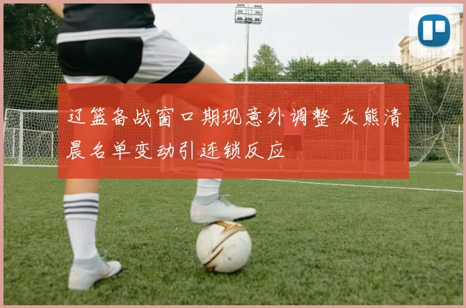 辽篮备战窗口期现意外调整 灰熊清晨名单变动引连锁反应
