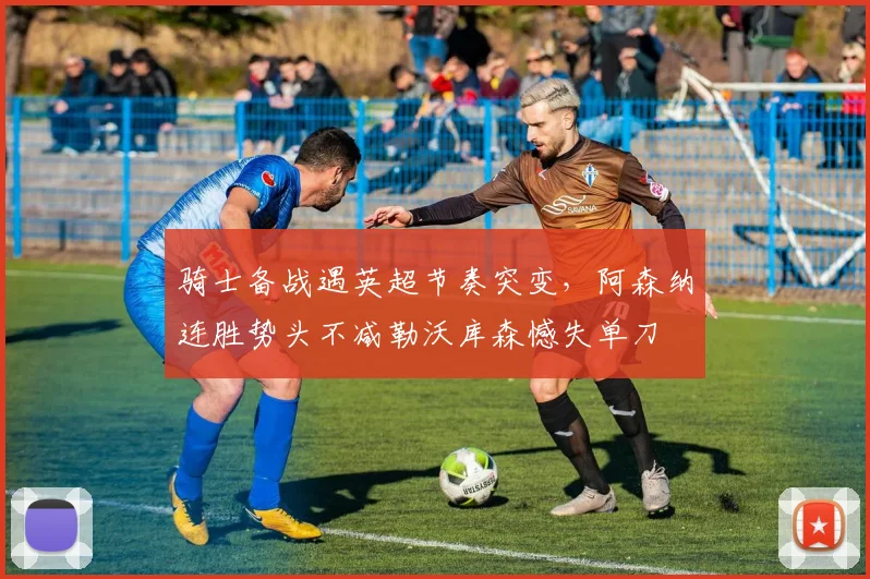 骑士备战遇英超节奏突变,阿森纳连胜势头不减勒沃库森憾失单刀
