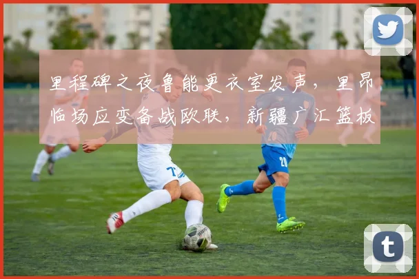 里程碑之夜鲁能更衣室发声，里昂临场应变备战欧联，新疆广汇篮板制胜