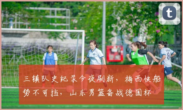 三镇队史纪录今夜刷新，梅西快船势不可挡，山东男篮备战德国杯