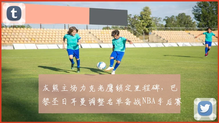 灰熊主场力克老鹰锁定里程碑，巴黎圣日耳曼调整名单备战NBA季后赛